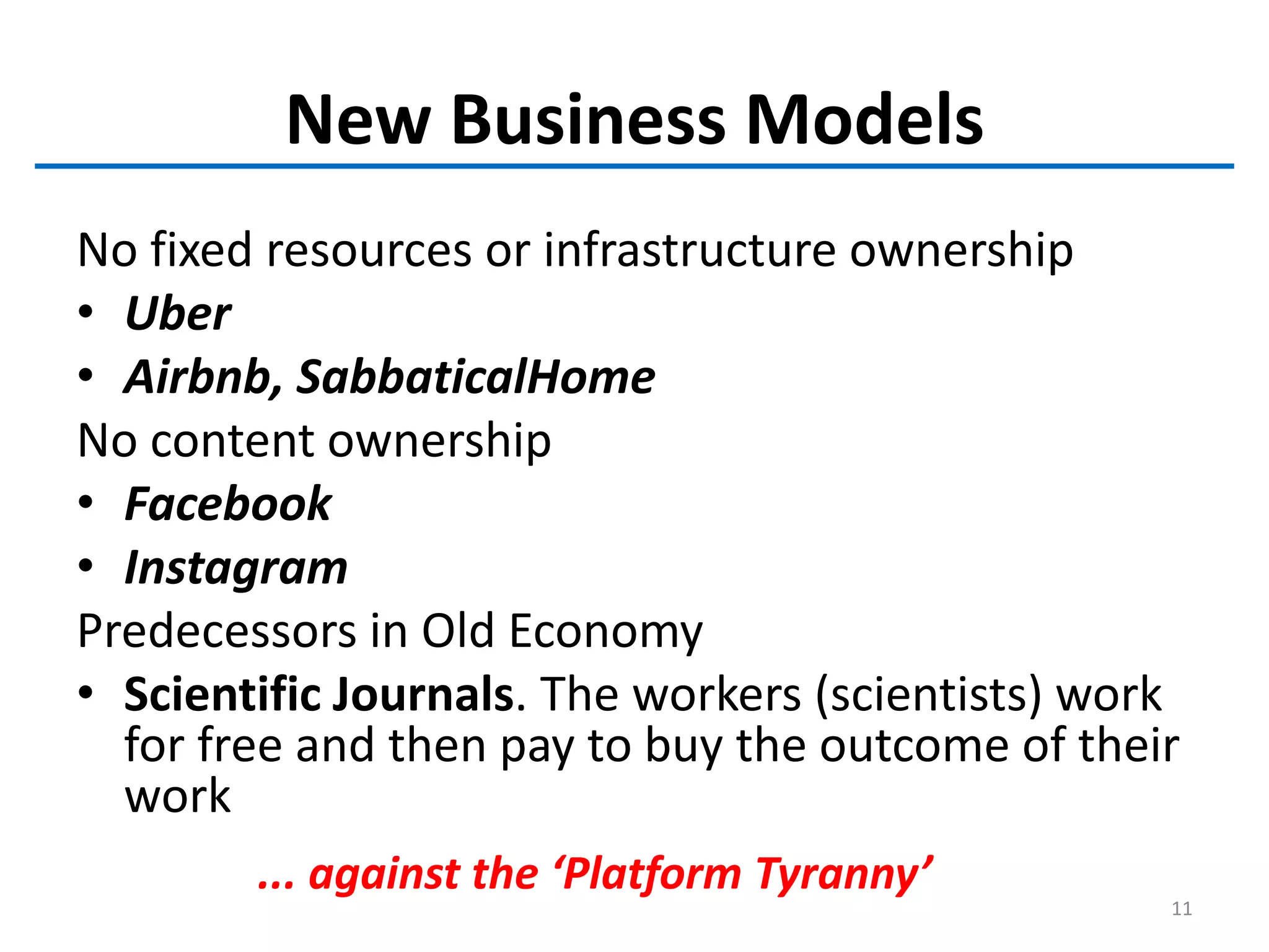New Business Models
No fixed resources or infrastructure ownership
• Uber
• Airbnb, SabbaticalHome
No content ownership
• Facebook
• Instagram
Predecessors in Old Economy
• Scientific Journals. The workers (scientists) work
for free and then pay to buy the outcome of their
work
... against the ‘Platform Tyranny’
11
 