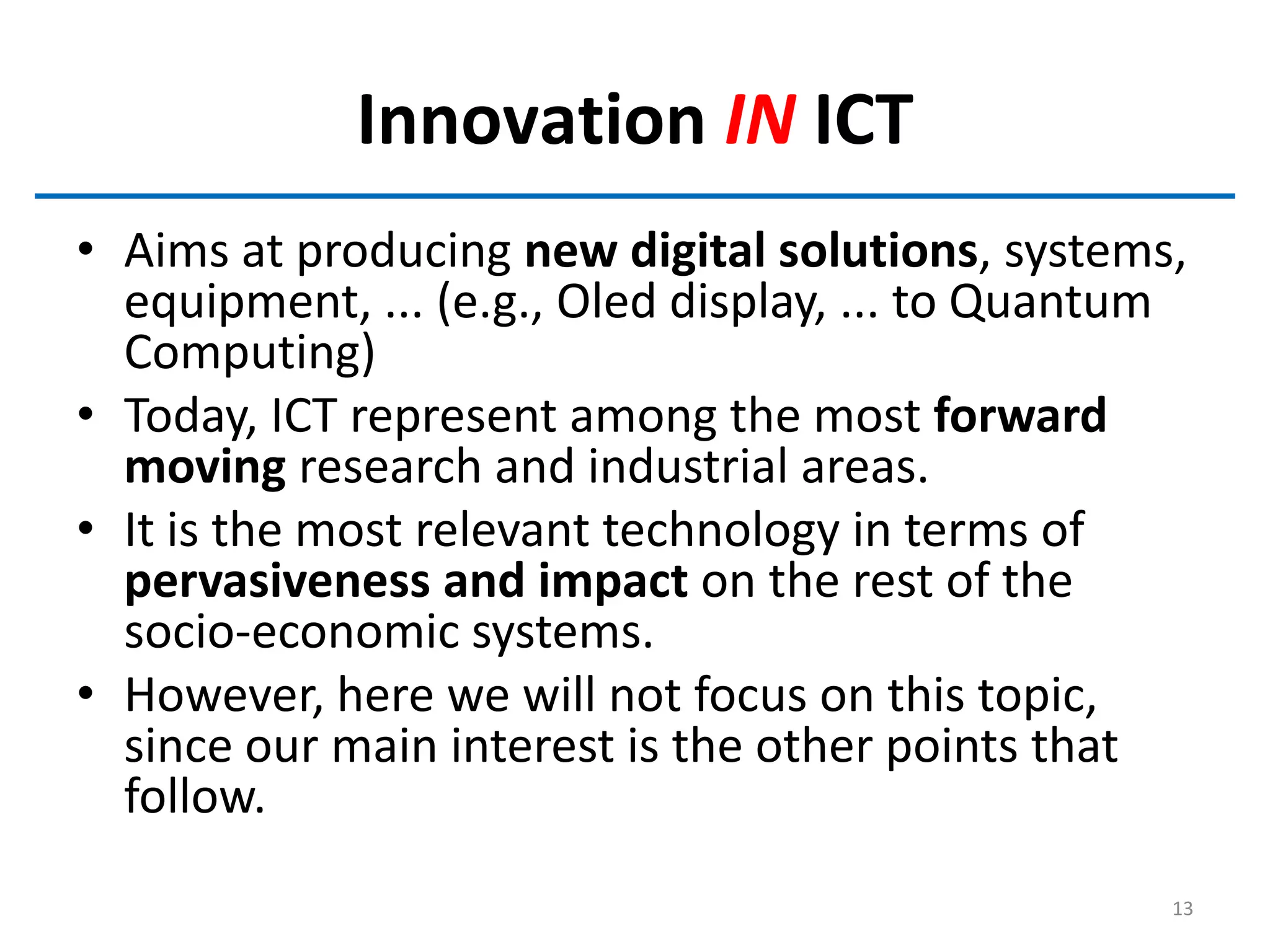 Innovation IN ICT
• Aims at producing new digital solutions, systems,
equipment, ... (e.g., Oled display, ... to Quantum
Computing)
• Today, ICT represent among the most forward
moving research and industrial areas.
• It is the most relevant technology in terms of
pervasiveness and impact on the rest of the
socio-economic systems.
• However, here we will not focus on this topic,
since our main interest is the other points that
follow.
13
 