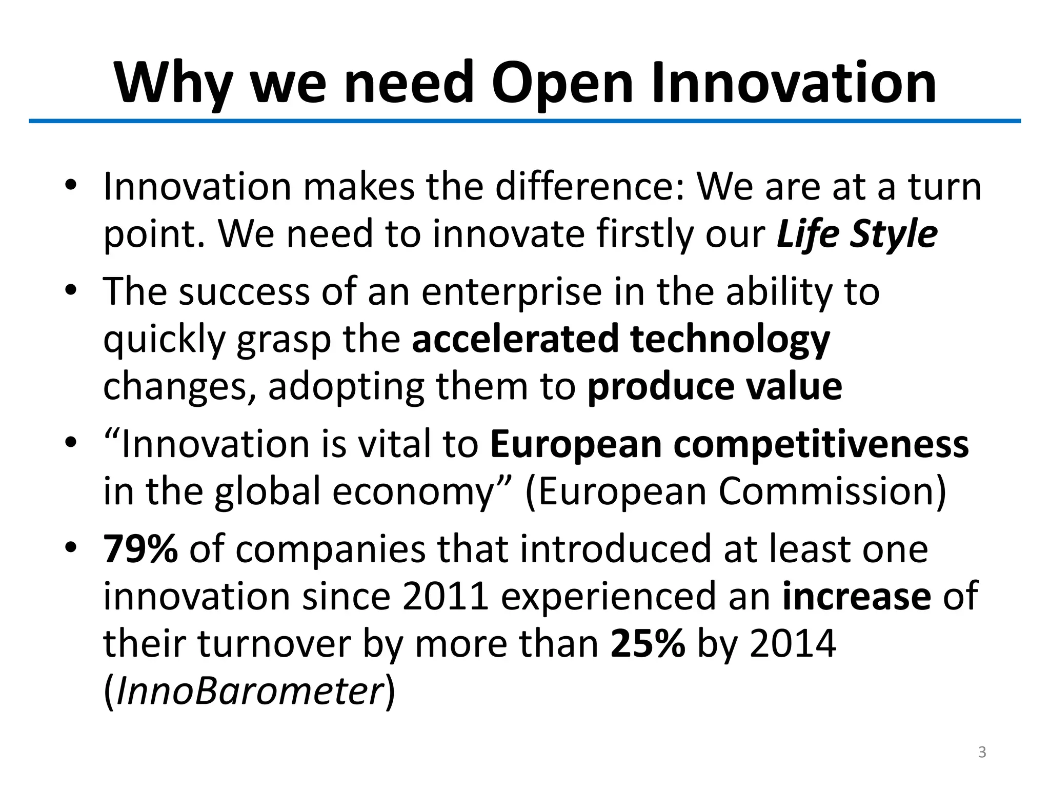 Why we need Open Innovation
• Innovation makes the difference: We are at a turn
point. We need to innovate firstly our Life Style
• The success of an enterprise in the ability to
quickly grasp the accelerated technology
changes, adopting them to produce value
• “Innovation is vital to European competitiveness
in the global economy” (European Commission)
• 79% of companies that introduced at least one
innovation since 2011 experienced an increase of
their turnover by more than 25% by 2014
(InnoBarometer)
3
 