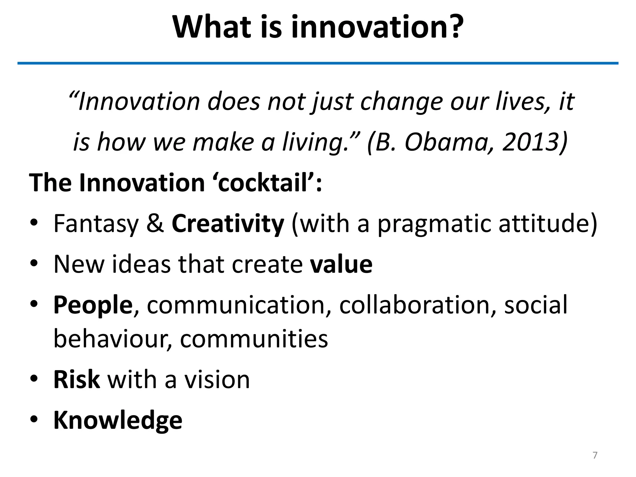 What is innovation?
“Innovation does not just change our lives, it
is how we make a living.” (B. Obama, 2013)
The Innovation ‘cocktail’:
• Fantasy & Creativity (with a pragmatic attitude)
• New ideas that create value
• People, communication, collaboration, social
behaviour, communities
• Risk with a vision
• Knowledge
7
 