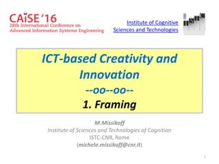 1
ICT-based Creativity and
Innovation
--oo--oo--
1. Framing
M.Missikoff
Institute of Sciences and Technologies of Cognition
ISTC-CNR, Rome
(michele.missikoff@cnr.it)
Institute of Cognitive
Sciences and Technologies
 
