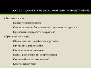 Состав проектной документации подраздела
 Текстовая часть:
- Пояснительная записка
- Спецификации оборудования, изделий и материалов
- Приложения к проекту подраздела
 Графическая часть:
- Общие данные по рабочим чертежам
- Принципиальные схемы
- Схема организации связи
- Планы расположения оборудования
- Схемы кабельных соединений
- Кабельный журнал
 