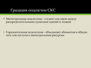 Градация подсистем СКС
• Магистральная подсистема - служит для связи между
распределительными пунктами зданий и этажей
• Горизонтальная подсистема - объединяет абонентов в общую
сеть для доступа к магистральным ресурсам
 