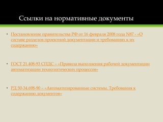 Ссылки на нормативные документы
• Постановление правительства РФ от 16 февраля 2008 года N87 - «О
составе разделов проектной документации и требованиях к их
содержанию»
• ГОСТ 21.408-93 СПДС – «Правила выполнения рабочей документации
автоматизации технологических процессов»
• РД 50-34.698-90 – «Автоматизированные системы. Требования к
содержанию документов»
 