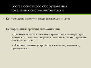 Состав основного оборудования
локальных систем автоматики
• Контроллеры и модули ввода и вывода сигналов
• Периферийные средства автоматизации:
- Датчики технологических параметров - температура,
влажность, давление, перепад давления, расход, уровень
освещенности и т.п.
- Исполнительные устройства - клапаны, задвижки,
привода и т.п.
 