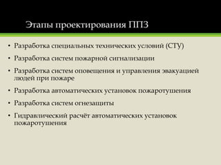 Этапы проектирования ППЗ
• Разработка специальных технических условий (СТУ)
• Разработка систем пожарной сигнализации
• Разработка систем оповещения и управления эвакуацией
людей при пожаре
• Разработка автоматических установок пожаротушения
• Разработка систем огнезащиты
• Гидравлический расчёт автоматических установок
пожаротушения
 