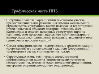 Графическая часть ППЗ
• Ситуационный план организации земельного участка,
предоставленного для размещения объекта капитального
строительства, с указанием въезда (выезда) на территорию и
путей подъезда к объектам пожарной техники, мест
размещения и емкости пожарных резервуаров (при их
наличии), схем прокладки наружного противопожарного
водопровода, мест размещения пожарных гидрантов и мест
размещения насосных станций
• Схемы эвакуации людей и материальных средств из зданий
(сооружений) и с прилегающей к зданиям (сооружениям)
территории в случае возникновения пожара
• Структурные схемы технических систем (средств)
противопожарной защиты (автоматических установок
пожаротушения, автоматической пожарной сигнализации,
внутреннего противопожарного водопровода).
 