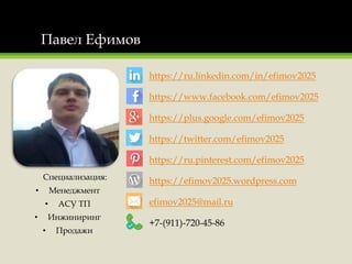 Павел Ефимов
Специализация:
• Менеджмент
• АСУ ТП
• Инжиниринг
• Продажи
https://ru.linkedin.com/in/efimov2025
https://www.facebook.com/efimov2025
https://plus.google.com/efimov2025
https://twitter.com/efimov2025
https://ru.pinterest.com/efimov2025
https://efimov2025.wordpress.com
efimov2025@mail.ru
+7-(911)-720-45-86
 