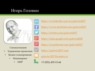 Игорь Головин
Специализация:
• Управление проектами
• Бизнес-планирование
• Инжиниринг
• НИР
https://ru.linkedin.com/in/golovin2017
https://www.facebook.com/golovin2017
https://twitter.com/golovin2017
https://plus.google.com/golovin2020
https://ru.pinterest.com/golovin2017
https://golovin2017.com
golovin-2017@yandex.ru
+7-(921)-435-13-44
 