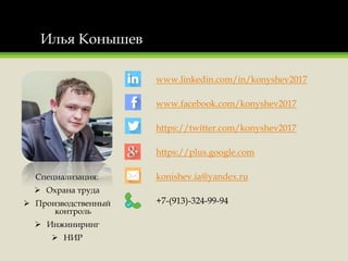 Илья Конышев
Специализация:
 Охрана труда
 Производственный
контроль
 Инжиниринг
 НИР
www.linkedin.com/in/konyshev2017
www.facebook.com/konyshev2017
https://twitter.com/konyshev2017
https://plus.google.com
konishev.ia@yandex.ru
+7-(913)-324-99-94
 