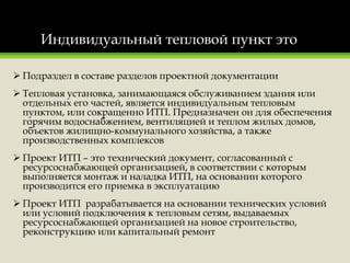 Индивидуальный тепловой пункт это
 Подраздел в составе разделов проектной документации
 Тепловая установка, занимающаяся обслуживанием здания или
отдельных его частей, является индивидуальным тепловым
пунктом, или сокращенно ИТП. Предназначен он для обеспечения
горячим водоснабжением, вентиляцией и теплом жилых домов,
объектов жилищно-коммунального хозяйства, а также
производственных комплексов
 Проект ИТП – это технический документ, согласованный с
ресурсоснабжающей организацией, в соответствии с которым
выполняется монтаж и наладка ИТП, на основании которого
производится его приемка в эксплуатацию
 Проект ИТП разрабатывается на основании технических условий
или условий подключения к тепловым сетям, выдаваемых
ресурсоснабжающей организацией на новое строительство,
реконструкцию или капитальный ремонт
 