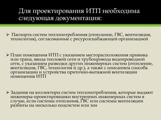 Для проектирования ИТП необходима
следующая документация:
 Паспорта систем теплопотребления (отопление, ГВС, вентиляция,
технология), согласованные с ресурсоснабжающей организацией
 План помещения ИТП с указанием месторасположения приямка
или трапа, ввода тепловой сети и трубопровода водопроводной
сети, с указанием разводки других инженерных систем (отопление,
вентиляция, ГВС, технология и др.), а также с описанием способа
организации и устройства приточно-вытяжной вентиляции
помещения ИТП
 Задания на коллекторы систем теплопотребления, которые выдают
инженеры-проектировщики внутренних инженерных систем в
случае, если системы отопления, ГВС или системы вентиляции
разбиты на несколько подсистем или зон
 