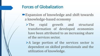 Forces of Globalization
Expansion of knowledge and shift towards
a knowledge-based economy
The rapid growth and structural
transformation of developed economies
have been attributed to an increasing share
of the services sector.
A large portion of the services sector is
dependent on skilled professionals and the
utilization of knowledge.
 