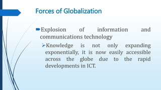 Forces of Globalization
Explosion of information and
communications technology
Knowledge is not only expanding
exponentially, it is now easily accessible
across the globe due to the rapid
developments in ICT.
 