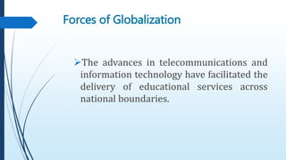 Forces of Globalization
The advances in telecommunications and
information technology have facilitated the
delivery of educational services across
national boundaries.
 