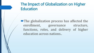 The Impact of Globalization on Higher
Education
The globalization process has affected the
enrollment, governance structure,
functions, roles, and delivery of higher
education across nations..
 