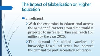 Enrollment
With the expansion in educational access,
the number of learners around the world is
projected to increase further and reach 159
million by the year 2025.
The demand for skilled workers in
knowledge-based industries has boosted
the demand for post secondary education.
The Impact of Globalization on Higher
Education
 