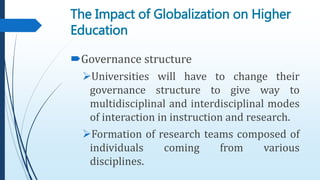 Governance structure
Universities will have to change their
governance structure to give way to
multidisciplinal and interdisciplinal modes
of interaction in instruction and research.
Formation of research teams composed of
individuals coming from various
disciplines.
The Impact of Globalization on Higher
Education
 