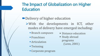Delivery of higher education
With the developments in ICT, other
modes of delivery have emerged including:
 Branch campuses
 Franchises
 Articulation
 Twinning
 Corporate program
The Impact of Globalization on Higher
Education
 Distance education
 Study abroad
programs
(Lenn, 2001)
 