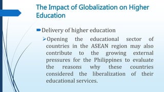 Delivery of higher education
Opening the educational sector of
countries in the ASEAN region may also
contribute to the growing external
pressures for the Philippines to evaluate
the reasons why these countries
considered the liberalization of their
educational services.
The Impact of Globalization on Higher
Education
 