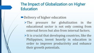 Delivery of higher education
The pressure for globalization in the
educational sector is not only coming from
external forces but also from internal factors.
It is crucial that developing countries, like the
Philippines, invest heavily in education in
order to improve productivity and enhance
their growth potentials.
The Impact of Globalization on Higher
Education
 