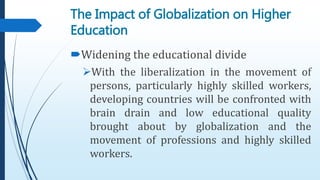 Widening the educational divide
With the liberalization in the movement of
persons, particularly highly skilled workers,
developing countries will be confronted with
brain drain and low educational quality
brought about by globalization and the
movement of professions and highly skilled
workers.
The Impact of Globalization on Higher
Education
 