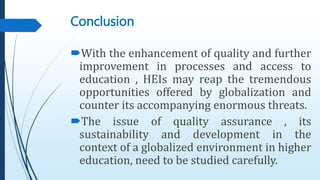 With the enhancement of quality and further
improvement in processes and access to
education , HEIs may reap the tremendous
opportunities offered by globalization and
counter its accompanying enormous threats.
The issue of quality assurance , its
sustainability and development in the
context of a globalized environment in higher
education, need to be studied carefully.
Conclusion
 