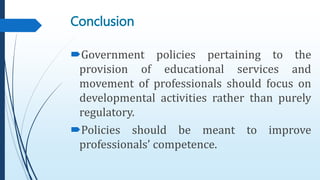 Government policies pertaining to the
provision of educational services and
movement of professionals should focus on
developmental activities rather than purely
regulatory.
Policies should be meant to improve
professionals’ competence.
Conclusion
 