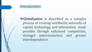 Introduction
Globalization is described as a complex
process of creating worldwide networks of
capital, technology, and information made
possible through enhanced competition,
stronger interconnection and greater
interdependence.
 