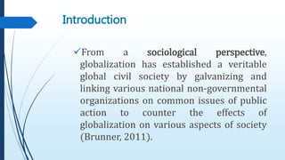 Introduction
From a sociological perspective,
globalization has established a veritable
global civil society by galvanizing and
linking various national non-governmental
organizations on common issues of public
action to counter the effects of
globalization on various aspects of society
(Brunner, 2011).
 