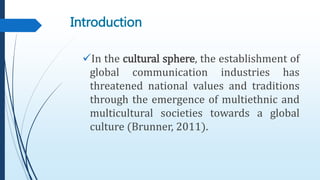 Introduction
In the cultural sphere, the establishment of
global communication industries has
threatened national values and traditions
through the emergence of multiethnic and
multicultural societies towards a global
culture (Brunner, 2011).
 