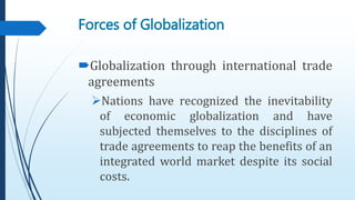 Forces of Globalization
Globalization through international trade
agreements
Nations have recognized the inevitability
of economic globalization and have
subjected themselves to the disciplines of
trade agreements to reap the benefits of an
integrated world market despite its social
costs.
 