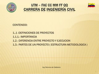 UTM – FAC CC MM FF QQ
CARRERA DE INGENIERÍA CIVIL
CONTENIDO:
1..1 -DEFINICIONES DE PROYECTOS
1.1.1.- IMPORTANCIA
1.2.- DIFERENCIA ENTRE PROYECTO Y EJECUCION
1.3.- PARTES DE UN PROYECTO ( ESTRUCTURA METODOLOGICA )
1
Ing. Ramona de Calderero
 