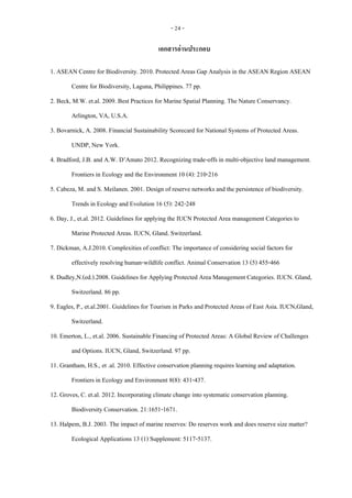 - 24 -
เอกสารอ่านประกอบ
1. ASEAN Centre for Biodiversity. 2010. Protected Areas Gap Analysis in the ASEAN Region ASEAN
Centre for Biodiversity, Laguna, Philippines. 77 pp.
2. Beck, M.W. et.al. 2009. Best Practices for Marine Spatial Planning. The Nature Conservancy.
Arlington, VA, U.S.A.
3. Bovarnick, A. 2008. Financial Sustainability Scorecard for National Systems of Protected Areas.
UNDP, New York.
4. Bradford, J.B. and A.W. D’Amato 2012. Recognizing trade-offs in multi-objective land management.
Frontiers in Ecology and the Environment 10 (4): 210-216
5. Cabeza, M. and S. Meilanen. 2001. Design of reserve networks and the persistence of biodiversity.
Trends in Ecology and Evolution 16 (5): 242-248
6. Day, J., et.al. 2012. Guidelines for applying the IUCN Protected Area management Categories to
Marine Protected Areas. IUCN, Gland. Switzerland.
7. Dickman, A.J.2010. Complexities of conflict: The importance of considering social factors for
effectively resolving human-wildlife conflict. Animal Conservation 13 (5) 455-466
8. Dudley,N.(ed.).2008. Guidelines for Applying Protected Area Management Categories. IUCN. Gland,
Switzerland. 86 pp.
9. Eagles, P., et.al.2001. Guidelines for Tourism in Parks and Protected Areas of East Asia. IUCN,Gland,
Switzerland.
10. Emerton, L., et.al. 2006. Sustainable Financing of Protected Areas: A Global Review of Challenges
and Options. IUCN, Gland, Switzerland. 97 pp.
11. Grantham, H.S., et .al. 2010. Effective conservation planning requires learning and adaptation.
Frontiers in Ecology and Environment 8(8): 431-437.
12. Groves, C. et.al. 2012. Incorporating climate change into systematic conservation planning.
Biodiversity Conservation. 21:1651-1671.
13. Halpem, B.J. 2003. The impact of marine reserves: Do reserves work and does reserve size matter?
Ecological Applications 13 (1) Supplement: 5117-5137.
 