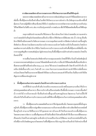 - 5 -
การพัฒนาผลผลิตทางด้านการเกษตรจากการใช้ทรัพยากรธรรมชาติโดยใช้ต้นทุนต่า
ผลจากการพัฒนาผลผลิตทางด้านอาหารจากการตัดแต่งพันธุกรรมจะทาให้มีผลผลิตทางอาหาร
เพิ่มขึ้น พื้นที่คุ้มครองจึงเป็นตัวเชื่อมโยงที่ทาให้เกิดกระบวนการดังกล่าว คือ มีพันธุกรรมแท้จากพื้นที่
คุ้มครอง ในทางปฏิบัติมีการศึกษาที่แสดงให้เห็นว่า ผลผลิตอาหารจากทรัพยากรธรรมชาติสามารถปรับปรุง
ได้โดยใช้เทคโนโลยีถึง 80% เช่น การปรับปรุงแหล่งน้า การพลังงาน เพื่อให้ได้มีผลผลิตเพิ่มขึ้นแต่ใช้ต้นทุน
ต่า
เหตุการณ์ดังกล่าวจะพบเห็นได้บ่อยมาก ซึ่งเรามักจะเรียกว่าช่องว่างผลผลิต (ความแตกต่าง
ระหว่างผลผลิตในปัจจุบันกับผลผลิตตามเป็นจริง) ที่มีการใช้ทรัพยากรที่เพียงพอ เช่น น้า แร่ธาตุ เป็นต้น
มีการใช้เครื่องมือทางเทคโนโลยีทางการเกษตร การควบคุมภัยธรรมชาติ การปิดช่องว่างดังกล่าวจะขึ้นอยู่กับ
ปัจจัยต่างๆ ที่คาดกว่าจะมีผลกระทบกับการบริการของระบบนิเวศ โดยมีการเน้นในเรื่องผลประโยชน์จาก
ผลผลิตอาหารอย่างยั่งยืน มีการใช้ประโยชน์จากการบริการของระบบนิเวศในพื้นที่คุ้มครองที่เพิ่มขึ้น เช่น
การควบคุมศัตรูพืช การผสมพันธุ์และวัฏจักรของแร่ธาตุ ซึ่งพื้นที่คุ้มครองมีส่วนช่วยอานวยผลประโยชน์ใน
สิ่งเหล่านี้ได้
ความเชื่อมโยงของประสิทธิภาพในการลงทุนและผลประโยชน์ที่ได้รับ ถึงแม้ว่าชนิดพันธุ์จะมี
ความหลากหลายสายพันธุ์และระบบจะให้ผลผลิตที่แตกต่างกัน การที่จะทาให้มีผลผลิตเพิ่มขึ้นจะต้องมีการ
พึ่งพาธรรมชาติด้วยเป็นอย่างน้อย (Gray et.al. 2014) ได้รายงานว่า ผลผลิตของข้าวโพด ข้าวสาลี ข้าวจ้าว ถั่ว
เหลือง มีเพิ่มขึ้นมากถึง 240% ในช่วงปี 1961-2008 กิจกรรมการเกษตรดังกล่าวจะทาให้มีการเพิ่มขึ้นของ
คาร์บอนไดออกไซด์ในบรรยากาศ ที่มีผลทาให้เกิดภาวะเรือนกระจกและทาให้โลกร้อน จึงเป็นการทาให้เกิด
ปัญหาการเปลี่ยนแปลงภูมิอากาศ
3. พื้นที่คุ้มครองกับการอานวยผลประโยชน์ด้านการบริการของระบบนิเวศ
จากที่ได้กล่าวมาแล้วข้างต้นว่าองค์ประกอบของระบบนิเวศทั้งหมดสามารถที่จะให้บริการ
สนับสนุนผลผลิตทางด้านอาหาร เป็นการบริการด้านเป็นแหล่งผลิต เป็นพื้นที่การเกษตร การเพาะเลี้ยงสัตว์
น้า การทาไม้ การเก็บหาของป่ า ซึ่งเป็นตัวอย่างพื้นฐานด้านเศรษฐกิจและวัฒนธรรม ในส่วนนี้จึงได้
เน้นหนักไปในเรื่องด้านการบริการของระบบนิเวศที่ได้จากพื้นที่คุ้มครองในการสนับสนุนผลผลิตทางด้าน
อาหาร
3.1 พื้นที่คุ้มครองอานวยผลผลิตด้านอาหารให้แก่ชุมชนท้องถิ่น โดยเฉพาะชุมชนที่ตั้งถิ่นฐาน
อยู่ใกล้ๆ พื้นที่คุ้มครองที่มีการปลูกพืชการเกษตรและการเก็บหาของป่าเพื่อการดารงชีพ พืชป่าหลายชนิดที่
ขึ้นอยู่ในป่ า สามารถใช้เป็นอาหารได้ ชุมชนชาวชาวบ้านจะเข้าไปเก็บหาของป่ าจากพื้นที่คุ้มครอง
โดยเฉพาะเขตการจัดการ บางพื้นที่ชุมชนจะเข้าไปเก็บเพื่อนาไปขายเป็นสินค้าได้ เป็นการยากที่คิดออกมา
เป็นผลประโยชน์ในทางเศรษฐกิจ จะต้องมีการกาหนดเป็นนโยบายให้ชัดเจน ของป่าหลายชนิดที่ห้ามเก็บ
หรือที่มีการเก็บโดยผิดกฎหมายโดยเฉพาะในพื้นที่คุ้มครอง ที่ปรากฏว่ามีการเก็บแล้วนาไปจาหน่าย พื้นที่
 