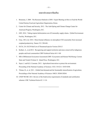 - 11 -
เอกสารประกอบการเรียบเรียง
1. Bruinsma, J. 2009. The Resource Outlook to 2050: Expert Meeting on How to Feed the World
United Nations Food and Agriculture Organization, Rome.
2. Center for Climate and Security. 2013. The Arab Spring and Climate Change Center for
American Progress, Washington, D.C.
3. GEF, 2014. Taking tropical deforestation out of Commodity supply chains. Global Environment
Facility, Washington, D.C.
4. Gray, J.M. et al. 2014. Direct human influence on atmosphere CO2 seasonality from increased
cropland productivity. Nature 515: 398-401.
5. IUCN, 214. IUCN Red List of Threatened species Version 2014.3
6. Kothari, A., et.al.2012. Recognizing and support territories and areas conserved by indigenous
peoples and local communities CBD Technical Series 64:1-160
7. MEA (Millennium Ecosystem Assessment) 2005. Ecosystems and Human Well-being: Current
State and Trends (Volume I). Island Press, Washington, D.C.
8. Sayer, J. and K.G. Cassman. 2013. Agricultural innovation to protect the environment.
Proceeding of the National Academy of Sciences. USA 110 (21) : 8345-8348.
9. Tilman, D., et. al. 2011. Global food demand and the Sustainable intensification of agriculture.
Proceedings of the National Academy of Sciences 108(5): 20260-20264.
10. UNEP-WCMC 2011. Review of the biodiversity requirements of standards and certification
schemes: CBC Technical Series-63: 1-116
-------------------------------------
 