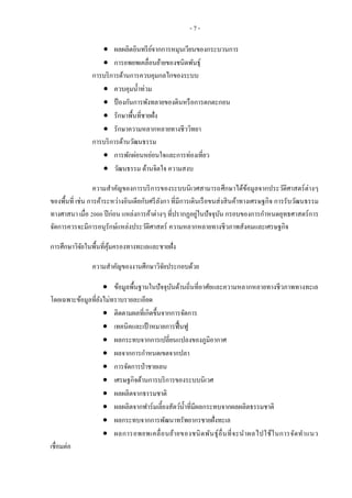 - 7 -
 ผลผลิตอินทรีย์จากการหมุนเวียนของกระบวนการ
 การอพยพเคลื่อนย้ายของชนิดพันธุ์
การบริการด้านการควบคุมกลไกของระบบ
 ควบคุมน้าท่วม
 ป้ องกันการพังทลายของดินหรือการตกตะกอน
 รักษาพื้นที่ชายฝั่ง
 รักษาความหลากหลายทางชีววิทยา
การบริการด้านวัฒนธรรม
 การพักผ่อนหย่อนใจและการท่องเที่ยว
 วัฒนธรรม ด้านจิตใจ ความสงบ
ความสาคัญของการบริการของระบบนิเวศสามารถศึกษาได้ข้อมูลจากประวัติศาสตร์ต่างๆ
ของพื้นที่ เช่น การค้าระหว่างอินเดียกับศรีลังกา ที่มีการเดินเรือขนส่งสินค้าทางเศรษฐกิจ การรับวัฒนธรรม
ทางศาสนา เมื่อ 2000 ปีก่อน แหล่งการค้าต่างๆ ที่ปรากฏอยู่ในปัจจุบัน กรอบของการกาหนดยุทธศาสตร์การ
จัดการควรจะมีการอนุรักษ์แหล่งประวัติศาสตร์ ความหลากหลายทางชีวภาพสังคมและเศรษฐกิจ
การศึกษาวิจัยในพื้นที่คุ้มครองทางทะเลและชายฝั่ง
ความสาคัญของงานศึกษาวิจัยประกอบด้วย
 ข้อมูลพื้นฐานในปัจจุบันด้านถิ่นที่อาศัยและความหลากหลายทางชีวภาพทางทะเล
โดยเฉพาะข้อมูลที่ยังไม่ทราบรายละเอียด
 ติดตามผลที่เกิดขึ้นจากการจัดการ
 เทคนิคและเป้ าหมายการฟื้นฟู
 ผลกระทบจากการเปลี่ยนแปลงของภูมิอากาศ
 ผลจากการกาหนดเขตจากปลา
 การจัดการป่าชายเลน
 เศรษฐกิจด้านการบริการของระบบนิเวศ
 ผลผลิตจากธรรมชาติ
 ผลผลิตจากฟาร์มเลี้ยงสัตว์น้าที่มีผลกระทบจากผลผลิตธรรมชาติ
 ผลกระทบจากการพัฒนาทรัพยากรชายฝั่งทะเล
 ผลการอพยพเคลื่อนย้ายของชนิดพันธุ์อื่นที่จะนาผลไปใช้ในการจัดทาแนว
เชื่อมต่อ
 
