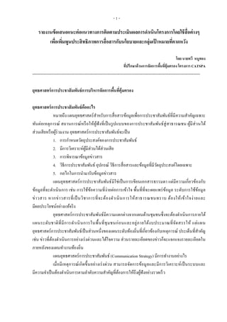 - 1 -
รายงานข้อเสนอแนะต่อแนวทางการติดตามประเมินผลการดาเนินโครงการโดยใช้สื่อต่างๆ
เพื่อเพิ่มพูนประสิทธิภาพการสื่อสารกับนโยบายและกลุ่มเป้ าหมายที่คาดหวัง
โดย นายทวี หนูทอง
ที่ปรึกษาด้านการจัดการพื้นที่คุ้มครอง โครงการ CATSPA
-----------------------------------------------------------------------------------------------------------------------------
ยุทธศาสตร์การประชาสัมพันธ์การบริหารจัดการพื้นที่คุ้มครอง
ยุทธศาสตร์การประชาสัมพันธ์คืออะไร
หมายถึง แผนยุทธศาสตร์สาหรับการสื่อสารข้อมูลเพื่อการประชาสัมพันธ์ที่มีความสาคัญเฉพาะ
ทันต่อเหตุการณ์ สถานการณ์หรือให้ผู้ฟังที่เป็นรูปแบบของการประชาสัมพันธ์สู่สาธารณชน ผู้มีส่วนได้
ส่วนเสียหรือผู้ร่วมงาน ยุทธศาสตร์การประชาสัมพันธ์จะเป็น
1. การกาหนดวัตถุประสงค์ของการประชาสัมพันธ์
2. มีการวิเคราะห์ผู้มีส่วนได้ส่วนเสีย
3. การพิจารณาข้อมูลข่าวสาร
4. วิธีการประชาสัมพันธ์ อุปกรณ์ วิธีการสื่อสารและข้อมูลที่มีวัตถุประสงค์โดยเฉพาะ
5. กลไกในการนามารับข้อมูลข่าวสาร
แผนยุทธศาสตร์การประชาสัมพันธ์มิใช่เป็นการเขียนเอกสารธรรมดา แต่มีความเกี่ยวข้องกับ
ข้อมูลที่จะดาเนินการ เช่น การใช้ข้อความที่ง่ายต่อการเข้าใจ พื้นที่ที่จะเผยแพร่ข้อมูล ระดับการใช้ข้อมูล
ข่าวสาร หากข่าวสารที่เป็นวิชาการที่จะต้องดาเนินการให้สาธารณชนทราบ ต้องให้เข้าใจง่ายและ
มีผลประโยชน์อย่างแท้จริง
ยุทธศาสตร์การประชาสัมพันธ์มีความแตกต่างจากแผนด้านชุมชนซึ่งจะต้องดาเนินการภายใต้
แผนระดับชาติที่มีการดาเนินการในพื้นที่ชุมชนก่อนและอยู่ภายใต้งบประมาณที่จัดสรรให้ แต่แผน
ยุทธศาสตร์การประชาสัมพันธ์เป็นส่วนหนึ่งของแผนระดับท้องถิ่นที่เกี่ยวข้องกับเหตุการณ์ ประเด็นที่สาคัญ
เช่น ข่าวที่ต้องดาเนินการอย่างเร่งด่วนและได้ใจความ ส่วนรายละเอียดของข่าวก็จะแจกแจงรายละเอียดใน
ภายหลังของแผนทางานท้องถิ่น
แผนยุทธศาสตร์การประชาสัมพันธ์ (Communication Strategy) มีการทางานอย่างไร
เมื่อมีเหตุการณ์เกิดขึ้นอย่างเร่งด่วน สามารถจัดการข้อมูลและมีการวิเคราะห์เป็นระบบและ
มีความจาเป็นต้องดาเนินการตามลาดับความสาคัญที่ต้องการให้ถึงผู้ฟังอย่างรวดเร็ว
 