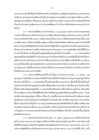 - 6 -
หนาแน่นและอยู่ในพื้นที่ลุ่มต่า ซึ่งมีศักยภาพในการปรับตัวต่า จะเผชิญกับพายุเขตร้อนและการจมลงของ
ชายฝั่ง จานวนของผลกระทบมีขนาดใหญ่ในบริเวณดินดอนสามเหลี่ยมขนาดใหญ่ของเอเชียและแอฟริกา
ขณะที่เกาะขนาดเล็กมีแนวโน้มเปราะบางสูง มีความเสี่ยงในการจมน้า ความสามารถในการปรับตัวเป็นสิ่งที่
ท้าทายในประเทศกาลังพัฒนามมากกว่าประเทศที่พัฒนาแล้ว เนื่องจากข้อจากัดต่อความสามารถในการ
ปรับตัว
1.3.3 ผลกระทบที่มีต่อระบบนิเวศ (Effect of ecosystem) ความสามารถในการอยู่รอดของ
ระบบนิเวศเนื่องจากการผสมผสานระหว่างการเปลี่ยนแปลงสภาพภูมิอากาศร่วมกับการรบกวน (เช่น น้า
ท่วม ความแห้งแล้ง ไฟป่า แมลง ความเป็นกรดของน้าทะเล) และการเปลี่ยนแปลงของโลกอย่างอื่นๆ (เช่น
การเปลี่ยนแปลงการใช้ประโยชน์ที่ดิน มลพิษ การใช้ประโยชน์ของทรัพยากรที่เกินขอบเขต) ในช่วงร้อยปีที่
ผ่านมา คาร์บอนสุทธิที่ดูดซับโดยระบบนิเวศของป่าไม้ดูเหมือนว่าจะสูงสุดก่อนกลางศตวรรษและลดลงมา
เนื่องจากการขยายตัวของการเปลี่ยนแปลงสภาพอากาศ ประมาณ 20-30% ของชนิดพืชและสัตว์ที่ได้รับการ
ประเมินเบื้องต้นมีความเสี่ยงสูงที่จะสูญพันธุ์เมื่ออุณหภูมิเฉลี่ยของโลกสูงขึ้น 1.2-2.5 องศาเซลเซียส
อุณหภูมิเฉลี่ยของโลกที่สูงขึ้นร่วมกับการสะสมคาร์บอนไดออกไซด์ในบรรยากาศที่สูงขึ้นนี้อาจทาให้มีการ
เปลี่ยนแปลงโครงสร้างของระบบนิเวศ หน้าที่และชนิดของระบบนิเวศที่มีความสัมพันธ์กัน รวมทั้งการ
กระจายชนิดของพืชตามสภาพภูมิศาสตร์ ความหลากหลาย ผลประโยชน์จากระบบนิเวศ ความเป็นกรดใน
มหาสมุทรจากการเพิ่มขึ้นของคาร์บอนไดออกไซด์ในบรรยากาศคาดว่าจะมีผลกระทบต่อโครงสร้างของ
สิ่งมีชีวิตในทะเล เช่น ปะการัง เป็นต้น
1.3.4 ผลกระทบที่มีต่อผลผลิตด้านป่าไม้และการเกษตรกรรม (Effect of forestry and
agriculture) ผลผลิตด้านการเกษตรจะเพิ่มขึ้นในบริเวณพื้นที่ช่วงเส้นรุ้งกลางและสูง โดยอุณหภูมิเฉลี่ยใน
ท้องถิ่นจะเพิ่มขึ้นถึง 1-3 องศาเซลเซียส ขึ้นอยู่กับชนิดพืช จะลดลงในบางพื้นที่ พื้นที่ใกล้เส้นรุ้งต่า
โดยเฉพาะอย่างยิ่งในช่วงฤดูแล้งและเขตร้อนชื้นผลผลิตการเกษตรมีแนวโน้มที่จะลดลง ถึงแม้ว่าจะเป็น
พื้นที่ขนาดเล็กๆเมื่ออุณหภูมิสูงขึ้น 1-2 องศาเซลเซียส ซึ่งจะมีความเสี่ยงในเรื่องความหิวโหย ศักยภาพใน
เรื่องการผลิตอาหารมีแนวโน้มเพิ่มขึ้นพร้อมกับค่าเฉลี่ยของอุณหภูมิในท้องถิ่นจะสูงขึ้นประมาณ 1-3 องศา
เซลเซียส แต่หากอุณหภูมิสูงกว่านี้มีแนวโน้มจะมี การเพิ่มขึ้นของความแห้งแล้งและน้าท่วมมีผลกระทบต่อ
ผลผลิตทางการเกษตรโดยเฉพาะในเขตเส้นรุ้งต่า การปรับตัว เช่น การเปลี่ยนแปลงในช่วงเวลาการเตรียม
พื้นที่การปลูกในส่วนเส้นรุ้งต่า กลาง และสูง ผลผลิตเกษตรเชิงพาณิชย์เพิ่มขึ้นในช่วงที่มีการเปลี่ยนแปลง
สภาพภูมิอากาศในระยะสั้นและระยะกลางกลับมีแนวโน้มความผันแปรในขอบเขตที่กว้างขวางทั่วโลก ใน
ระดับภูมิภาค การกระจายของผลผลิตโดยเฉพาะอย่างยิ่งชนิดพันธุ์ปลา เมื่อน้ามีความอุ่นเพิ่มขึ้นจะมีผลกับ
ผลผลิตด้านการประมง
1.3.5 ผลกระทบจากภัยธรรมชาติ (Effect of natural disasters) จากการเปลี่ยนแปลงสภาพ
ภูมิอากาศ คณะกรรมการระหว่างรัฐบาลว่าด้วยการเปลี่ยนแปลงสภาพภูมิอากาศ( IPCC )รายงานจานวนภัย
พิบัติที่เกิดจากภูมิอากาศและมีความสูญเสียทางเศรษฐกิจของโลกระหว่าง ค.ศ. 1960-2000 (พ.ศ. 2503-2543)
ว่าจานวนภัยพิบัติที่รุนแรงในท้ายทศวรรษ (1990-2000) และ ทศวรรษแรก (1960-1970) เพิ่มขึ้น เป็น 72 ครั้ง
 