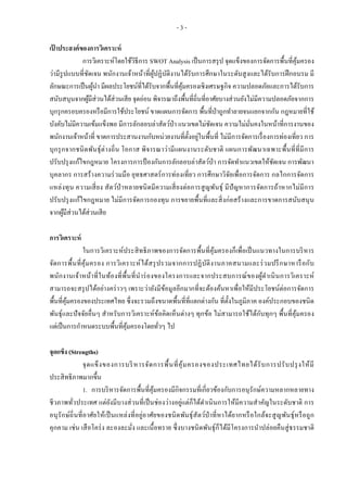 - 3 -
เป้ าประสงค์ของการวิเคราะห์
การวิเคราะห์โดยใช้วิธีการ SWOT Analysis เป็นการสรุป จุดแข็งของการจัดการพื้นที่คุ้มครอง
ว่ามีรูปแบบที่ชัดเจน พนักงานเจ้าหน้าที่ผู้ปฏิบัติงานได้รับการศึกษาในระดับสูงและได้รับการฝึกอบรม มี
ลักษณะการเป็นผู้นา มีผลประโยชน์ที่ได้รับจากพื้นที่คุ้มครองเชิงเศรษฐกิจ ความปลอดภัยและการได้รับการ
สนับสนุนจากผู้มีส่วนได้ส่วนเสีย จุดอ่อน พิจารณาถึงพื้นที่ถิ่นที่อาศัยบางส่วนยังไม่มีความปลอดภัยจากการ
บุกรุกครอบครองหรือมีการใช้ประโยชน์ ขาดแผนการจัดการ พื้นที่ป่าถูกทาลายจนแยกจากกัน กฎหมายที่ใช้
บังคับไม่มีความเข้มแข็งพอ มีการลักลอบล่าสัตว์ป่า แนวเขตไม่ชัดเจน ความไม่มั่นคงในหน้าที่การงานของ
พนักงานเจ้าหน้าที่ ขาดการประสานงานกับหน่วยงานที่ตั้งอยู่ในพื้นที่ ไม่มีการจัดการเรื่องการท่องเที่ยว การ
บุกรุกจากชนิดพันธุ์ต่างถิ่น โอกาส พิจารณาว่ามีแผนงานระดับชาติ แผนการพัฒนาเฉพาะพื้นที่ที่มีการ
ปรับปรุงแก้ไขกฎหมาย โครงการการป้ องกันการลักลอบล่าสัตว์ป่า การจัดทาแนวเขตให้ชัดเจน การพัฒนา
บุคลากร การสร้างความร่วมมือ ยุทธศาสตร์การท่องเที่ยว การศึกษาวิจัยเพื่อการจัดการ กลไกการจัดการ
แหล่งทุน ความเสี่ยง สัตว์ป่ าหลายชนิดมีความเสี่ยงต่อการสูญพันธุ์ มีปัญหาการจัดการถ้าหากไม่มีการ
ปรับปรุงแก้ไขกฎหมาย ไม่มีการจัดการกองทุน การขยายพื้นที่และสิ่งก่อสร้างและการขาดการสนับสนุน
จากผู้มีส่วนได้ส่วนเสีย
การวิเคราะห์
ในการวิเคราะห์ประสิทธิภาพของการจัดการพื้นที่คุ้มครองก็เพื่อเป็นแนวทางในการบริหาร
จัดการพื้นที่คุ้มครอง การวิเคราะห์ได้สรุปรวมจากการปฏิบัติงานภาคสนามและร่วมปรึกษาหารือกับ
พนักงานเจ้าหน้าที่ในท้องที่พื้นที่นาร่องของโครงการและจากประสบการณ์ของผู้ดาเนินการวิเคราะห์
สามารถจะสรุปได้อย่างคร่าวๆ เพราะว่ายังมีข้อมูลอีกมากที่จะต้องค้นหาเพื่อให้มีประโยชน์ต่อการจัดการ
พื้นที่คุ้มครองของประเทศไทย ซึ่งจะรวมถึงขนาดพื้นที่ที่แตกต่างกัน ที่ตั้งในภูมิภาค องค์ประกอบของชนิด
พันธุ์และปัจจัยอื่นๆ สาหรับการวิเคราะห์ข้อคิดเห็นต่างๆ ทุกข้อ ไม่สามารถใช้ได้กับทุกๆ พื้นที่คุ้มครอง
แต่เป็นการกาหนดระบบพื้นที่คุ้มครองโดยทั่วๆ ไป
จุดแข็ง (Strengths)
จุดแข็งของการบริหารจัดการพื้นที่คุ้มครองของประเทศไทยได้รับการปรับปรุงให้มี
ประสิทธิภาพมากขึ้น
1. การบริหารจัดการพื้นที่คุ้มครองมีกิจกรรมที่เกี่ยวข้องกับการอนุรักษ์ความหลากหลายทาง
ชีวภาพทั่วประเทศ แต่ยังมีบางส่วนที่เป็นช่องว่างอยู่แต่ก็ได้ดาเนินการให้มีความสาคัญในระดับชาติ การ
อนุรักษ์ถิ่นที่อาศัยให้เป็นแหล่งที่อยู่อาศัยของชนิดพันธุ์สัตว์ป่ าที่หาได้ยากหรือใกล้จะสูญพันธุ์หรือถูก
คุกคาม เช่น เสือโคร่ง ละองละมั่ง และเนื้อทราย ซึ่งบางชนิดพันธุ์ก็ได้มีโครงการนาปล่อยคืนสู่ธรรมชาติ
 