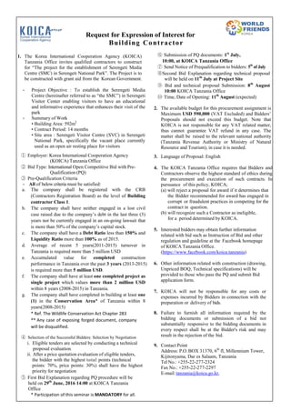 Request for Expression of Interest for
Building Contractor
1. The Korea International Cooperation Agency (KOICA)
Tanzania Office invites qualified contractors to construct
for “The project for the establishment of Serengeti Media
Centre (SMC) in Serengeti National Park”. The Project is to
be constructed with grant aid from the Korean Government.
- Project Objective : To establish the Serengeti Media
Centre (hereinafter referred to as “the SMC”) in Serengeti
Visitor Center enabling visitors to have an educational
and informative experience that enhances their visit of the
park
- Summary of Work
• Building Area: 592m2
• Contract Period: 14 months
• Site area : Serengeti Visitor Centre (SVC) in Serengeti
National Park, specifically the vacant place currently
used as an open air resting place for visitors
① Employer: Korea International Cooperation Agency
(KOICA) Tanzania Office
② Bid Type: International Open Competitive Bid with Pre-
Qualification (PQ)
③ Pre-Qualification Criteria
- All of below criteria must be satisfied:
a. The company shall be registered with the CRB
(Contractors Registration Board) as the level of Building
contractor Class 1.
b. The company shall have neither engaged in a lost civil
case raised due to the company’s debt in the last three (3)
years nor be currently engaged in an on-going lawsuit that
is more than 50% of the company’s capital stock.
c. The company shall have a Debt Ratio less than 150% and
Liquidity Ratio more than 100% as of 2015.
d. Average of recent 5 years(2011-2015) turnover in
Tanzania is required more than 5 million USD
e. Accumulated value for completed construction
performance in Tanzania over the past 3 years (2013-2015)
is required more than 5 million USD.
f. The company shall have at least one completed project as
single project which values more than 2 million USD
within 8 years (2008-2015) in Tanzania.
g. The company shall have completed in building at least one
(1) in the Conservation Area* of Tanzania within 8
years(2008-2015)
* Ref. The Wildlife Conservation Act Chapter 283
** Any case of exposing forged document, company
will be disqualified.
④ Selection of the Successful Bidders: Selection by Negotiation
i. Eligible tenders are selected by conducting a technical
proposal evaluation.
ii. After a price quotation evaluation of eligible tenders,
the bidder with the highest total points (technical
points: 70%, price points: 30%) shall have the highest
priority for negotiation
⑤ First Bid Explanation regarding PQ procedure will be
held on 29th
June, 2016 14:00 at KOICA Tanzania
Office
* Participation of this seminar is MANDATORY for all.
⑥ Submission of PQ documents: 1st
July,
10:00, at KOICA Tanzania Office
⑦ Send Notice of Prequalification to bidders: 5th
of July
⑧Second Bid Explanation regarding technical proposal
will be held on 11th
July at Project Site
⑨ Bid and technical proposal Submission: 8th
August
10:00 KOICA Tanzania Office
⑩ Time, Date of Opening: 11th
August (expected)
2. The available budget for this procurement assignment is
Maximum USD 590,000 (VAT Excluded) and Bidders’
Proposals should not exceed this budget. Note that
KOICA is not responsible for any VAT related matter,
thus cannot guarantee VAT refund in any case. The
matter shall be raised to the relevant national authority
(Tanzania Revenue Authority or Ministry of Natural
Resource and Tourism), in case it is needed.
3. Language of Proposal: English
4. The KOICA Tanzania Office requires that Bidders and
Contractors observe the highest standard of ethics during
the procurement and execution of such contracts. In
pursuance of this policy, KOICA;
(a) will reject a proposal for award if it determines that
the Bidder recommended for award has engaged in
corrupt or fraudulent practices in competing for the
contract in question.
(b) will recognize such a Contractor as ineligible,
for a period determined by KOICA.
5. Interested bidders may obtain further information
related with bid such as Instruction of Bid and other
regulation and guideline at the Facebook homepage
of KOICA Tanzania Office.
(https://www.facebook.com/koica.tanzania)
6. Other information related with construction (drawing,
Unpriced BOQ, Technical specifications) will be
provided to those who pass the PQ and submit Bid
application form.
7. KOICA will not be responsible for any costs or
expenses incurred by Bidders in connection with the
preparation or delivery of bids.
8. Failure to furnish all information required by the
bidding documents or submission of a bid not
substantially responsive to the bidding documents in
every respect shall be at the Bidder's risk and may
result in the rejection of the bid.
9. Contact Point
Address: P.O. BOX 31370, 6th
fl, Millennium Tower,
Kijitonyama, Dar es Salaam, Tanzania
Tel No.: +255-22-277-2324
Fax No.: +255-22-277-2297
E-mail:tanzania@koica.go.kr,
 