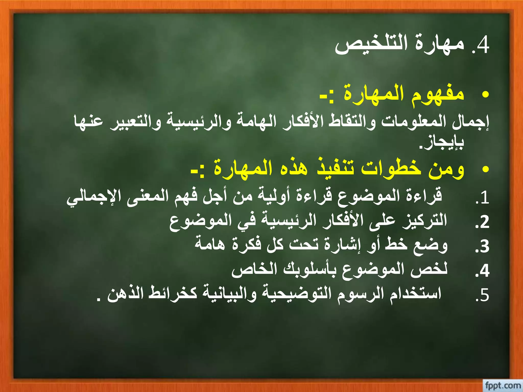 4.‫التلخيص‬ ‫مهارة‬
•‫المهارة‬ ‫مفهوم‬:-
‫عنه‬ ‫والتعبير‬ ‫والرئيسية‬ ‫الهامة‬ ‫األفكار‬ ‫والتقاط‬ ‫المعلومات‬ ‫إجمال‬‫ا‬
‫بإيجاز‬.
•‫المهارة‬ ‫هذه‬ ‫تنفيذ‬ ‫خطوات‬ ‫ومن‬:-
.1‫اإلجمالي‬ ‫المعنى‬ ‫فهم‬ ‫أجل‬ ‫من‬ ‫أولية‬ ‫قراءة‬ ‫الموضوع‬ ‫قراءة‬
.2‫الموضوع‬ ‫في‬ ‫الرئيسية‬ ‫األفكار‬ ‫على‬ ‫التركيز‬
.3‫هامة‬ ‫فكرة‬ ‫كل‬ ‫تحت‬ ‫إشارة‬ ‫أو‬ ‫خط‬ ‫وضع‬
.4‫الخاص‬ ‫بأسلوبك‬ ‫الموضوع‬ ‫لخص‬
.5‫الذهن‬ ‫كخرائط‬ ‫والبيانية‬ ‫التوضيحية‬ ‫الرسوم‬ ‫استخدام‬.
 