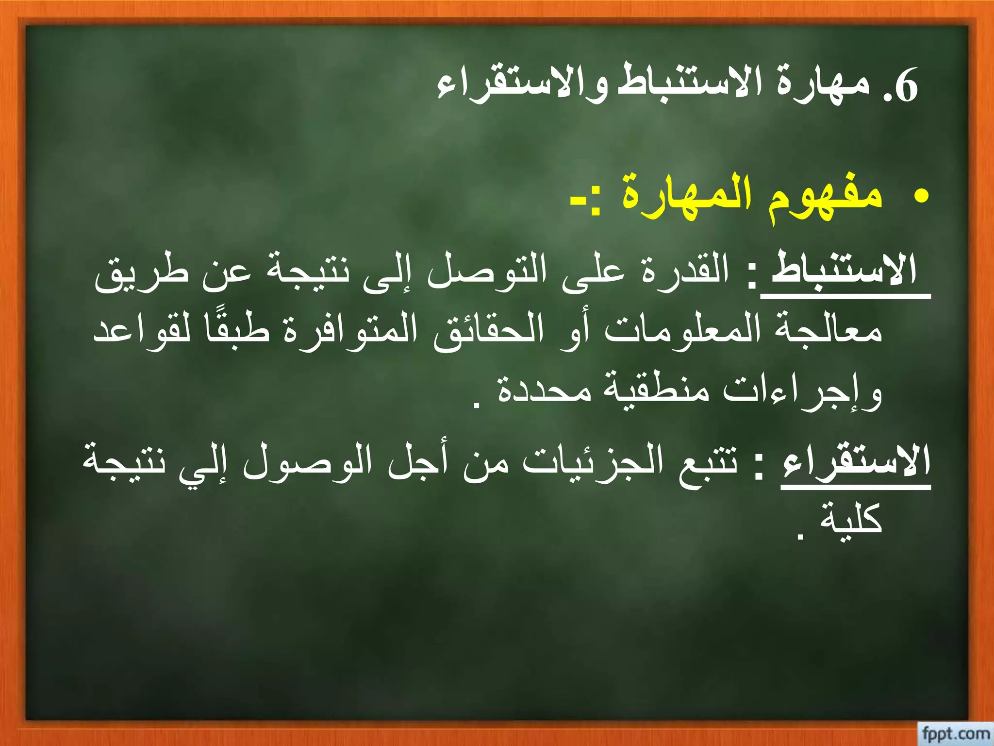 6.‫واالستقراء‬ ‫االستنباط‬ ‫مهارة‬
•‫المهارة‬ ‫مفهوم‬:-
‫االستنباط‬:‫ط‬ ‫عن‬ ‫نتيجة‬ ‫إلى‬ ‫التوصل‬ ‫على‬ ‫القدرة‬‫ريق‬
‫ل‬ ‫ا‬ً‫ق‬‫طب‬ ‫المتوافرة‬ ‫الحقائق‬ ‫أو‬ ‫المعلومات‬ ‫معالجة‬‫قواعد‬
‫محددة‬ ‫منطقية‬ ‫وإجراءات‬.
‫االستقراء‬:‫إلي‬ ‫الوصول‬ ‫أجل‬ ‫من‬ ‫الجزئيات‬ ‫تتبع‬‫نتيجة‬
‫كلية‬.
 