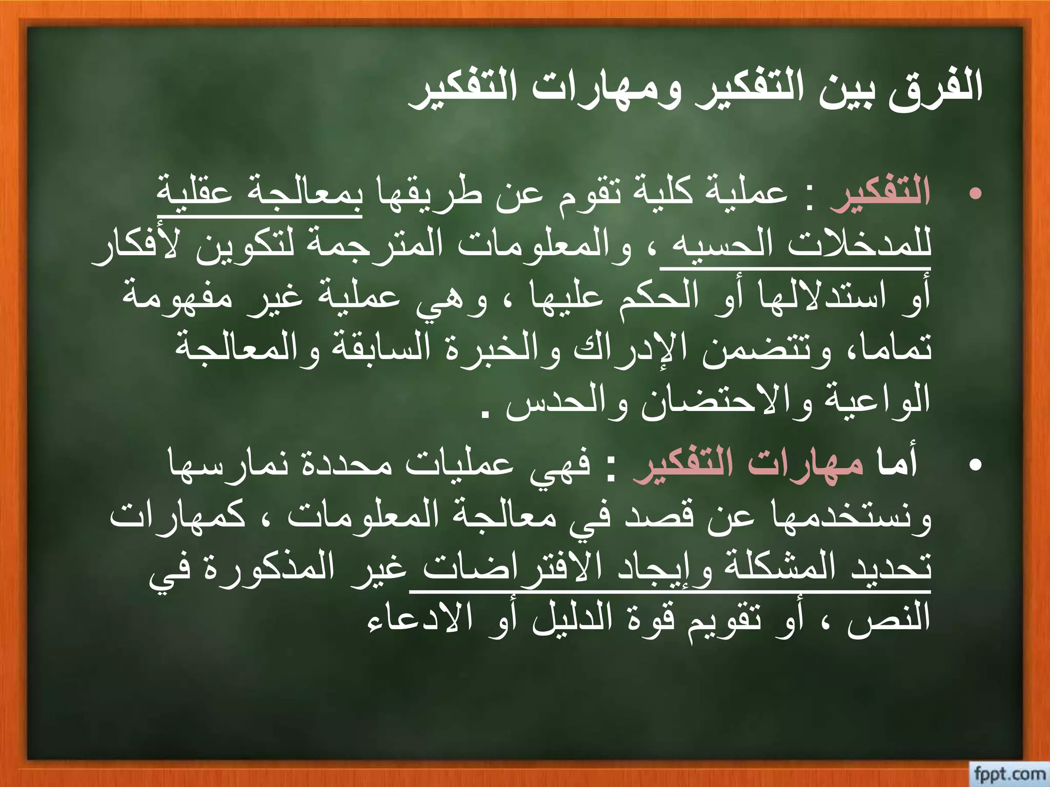 ‫التفكير‬ ‫ومهارات‬ ‫التفكير‬ ‫بين‬ ‫الفرق‬
•‫التفكير‬:‫طريقها‬ ‫عن‬ ‫تقوم‬ ‫كلية‬ ‫عملية‬‫عق‬ ‫بمعالجة‬‫لية‬
‫الحسيه‬ ‫للمدخالت‬‫أل‬ ‫لتكوين‬ ‫المترجمة‬ ‫والمعلومات‬ ،‫فكار‬
‫مفهومة‬ ‫غير‬ ‫عملية‬ ‫وهي‬ ، ‫عليها‬ ‫الحكم‬ ‫أو‬ ‫استداللها‬ ‫أو‬
‫والمعالجة‬ ‫السابقة‬ ‫والخبرة‬ ‫اإلدراك‬ ‫وتتضمن‬ ،‫تماما‬
‫والحدس‬ ‫واالحتضان‬ ‫الواعية‬.
•‫أما‬‫التفكير‬ ‫مهارات‬:‫نمارسها‬ ‫محددة‬ ‫عمليات‬ ‫فهي‬
‫كمهارات‬ ، ‫المعلومات‬ ‫معالجة‬ ‫في‬ ‫قصد‬ ‫عن‬ ‫ونستخدمها‬
‫االفتراضات‬ ‫وإيجاد‬ ‫المشكلة‬ ‫تحديد‬‫ف‬ ‫المذكورة‬ ‫غير‬‫ي‬
‫االدعاء‬ ‫أو‬ ‫الدليل‬ ‫قوة‬ ‫تقويم‬ ‫أو‬ ، ‫النص‬
 