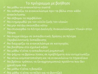 Το πρόγραμμα με βοήθησε
 Να μάθω να ανακυκλώνω σωστά
 Να καθαρίζω τα ανακυκλώσιμα πριν τα βάλω στον κάδο
ανακύκλωσης
 Να σέβομαι το περιβάλλον
 Να ενημερωθώ για τον κύκλο ζωής τον υλικών
 Να μην πετάω σκουπίδια κάτω
 Να επισκεφθώ το Κέντρο Διαλογής Ανακυκλώσιμων Υλικών στην
Πάτρα
 Να συμμετάσχω σε εκπαιδευτικές δράσεις σε Κέντρα
Περιβαλλοντικής Εκπαίδευσης
 Να διαχωρίζω τα ανακυκλώσιμα σε κατηγορίες
 Να βοηθήσω στο σχολικό κήπο
 Να μάθω τί είναι η εκπαιδευτική ρομποτική
 Να ψάχνω να βρίσκω λύσεις σε προβλήματα που αντιμετωπίζω
 Να κάνω κομποστοποίηση και να ανακυκλώνω το τηγανέλαιο
 Να βρίσκω τρόπους να ξαναχρησιμοποιώ προϊόντα που δεν
χρειάζομαι πια
 Να μάθω τί είναι η βιομάζα
 Να μάθω τί είναι το πέλετ και το βιοντίζελ
 