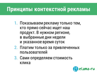 1. Показываемрекламу только тем,
кто прямо сейчас ищет наш
продукт. В нужном регионе,
в выбранные дни недели
и указанное время суток
2. Платим только за привлеченных
пользователей
3. Сами определяем стоимость
клика
Принципы контекстной рекламы
 