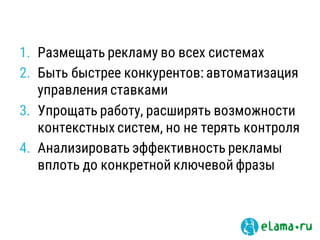 1. Размещать рекламу во всех системах
2. Быть быстрее конкурентов: автоматизация
управления ставками
3. Упрощать работу, расширять возможности
контекстных систем, но не терять контроля
4. Анализировать эффективность рекламы
вплоть до конкретной ключевой фразы
 