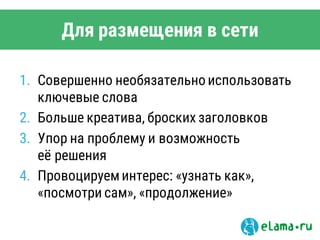 Для размещения в сети
1. Совершенно необязательно использовать
ключевые слова
2. Больше креатива, броских заголовков
3. Упор на проблему и возможность
её решения
4. Провоцируеминтерес: «узнать как»,
«посмотри сам», «продолжение»
 
