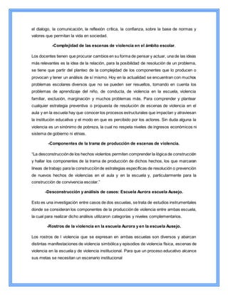 el dialogo, la comunicación, la reflexión crítica, la confianza, sobre la base de normas y
valores que permitan la vida en sociedad.
-Complejidad de las escenas de violencia en el ámbito escolar.
Los docentes tienen que procurar cambios en su forma de pensar y actuar, una de las ideas
más relevantes es la idea de la relación, para la posibilidad de resolución de un problema,
se tiene que partir del planteo de la complejidad de los componentes que lo producen o
provocan y tener un análisis de sí mismo. Hoy en la actualidad se encuentran con muchos
problemas escolares diversos que no se pueden ser resueltos, tomando en cuenta los
problemas de aprendizaje del niño, de conducta, de violencia en la escuela, violencia
familiar, exclusión, marginación y muchos problemas más. Para comprender y plantear
cualquier estrategia preventiva o propuesta de resolución de escenas de violencia en el
aula y en la escuela hay que conocer los procesos estructurales que impactan y atraviesan
la institución educativa y el modo en que es percibido por los actores. Sin duda alguna la
violencia es un sinónimo de pobreza, la cual no respeta niveles de ingresos económicos ni
sistema de gobierno ni etnias.
-Componentes de la trama de producción de escenas de violencia.
“La desconstrucciónde los hechos violentos permiten comprender la lógica de construcción
y hallar los componentes de la trama de producción de dichos hechos, los que marcaran
líneas de trabajo para la construcciónde estrategias específicas de resolución o prevención
de nuevos hechos de violencias en el aula y en la escuela y, particularmente para la
construcción de convivencia escolar.”
-Desconstrucción y análisis de casos: Escuela Aurora escuela Ausejo.
Esto es una investigación entre casos de dos escuelas, se trata de estudios instrumentales
donde se consideran los componentes de la producción de violencia entre ambas escuela,
la cual para realizar dicho análisis utilizaron categorías y niveles complementarios.
-Rostros de la violencia en la escuela Aurora y en la escuela Ausejo.
Los rostros de l violencia que se expresan en ambas escuelas son diversos y abarcan
distintas manifestaciones de violencia simbólica y episodios de violencia física, escenas de
violencia en la escuela y de violencia institucional. Para que un proceso educativo alcance
sus metas se necesitan un escenario institucional
 
