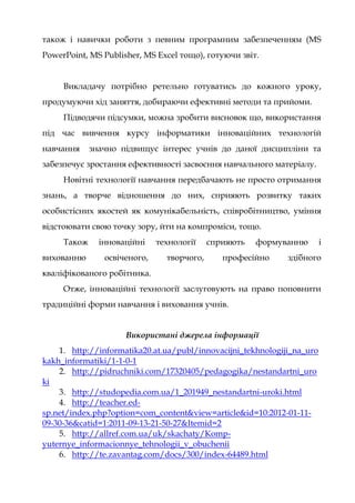також і навички роботи з певним програмним забезпеченням (MS
PowerPoint, MS Publisher, MS Excel тощо), готуючи звіт.
Викладачу потрібно ретельно готуватись до кожного уроку,
продумуючи хід заняття, добираючи ефективні методи та прийоми.
Підводячи підсумки, можна зробити висновок що, використання
під час вивчення курсу інформатики інноваційних технологій
навчання значно підвищує інтерес учнів до даної дисципліни та
забезпечує зростання ефективності засвоєння навчального матеріалу.
Новітні технології навчання передбачають не просто отримання
знань, а творче відношення до них, сприяють розвитку таких
особистісних якостей як комунікабельність, співробітництво, уміння
відстоювати свою точку зору, йти на компроміси, тощо.
Також інноваційні технології сприяють формуванню і
вихованню освіченого, творчого, професійно здібного
кваліфікованого робітника.
Отже, інноваційні технології заслуговують на право поповнити
традиційні форми навчання і виховання учнів.
Використані джерела інформації
1. http://informatika20.at.ua/publ/innovacijni_tekhnologiji_na_uro
kakh_informatiki/1-1-0-1
2. http://pidruchniki.com/17320405/pedagogika/nestandartni_uro
ki
3. http://studopedia.com.ua/1_201949_nestandartni-uroki.html
4. http://teacher.ed-
sp.net/index.php?option=com_content&view=article&id=10:2012-01-11-
09-30-36&catid=1:2011-09-13-21-50-27&Itemid=2
5. http://allref.com.ua/uk/skachaty/Komp-
yuternye_informacionnye_tehnologii_v_obuchenii
6. http://te.zavantag.com/docs/300/index-64489.html
 